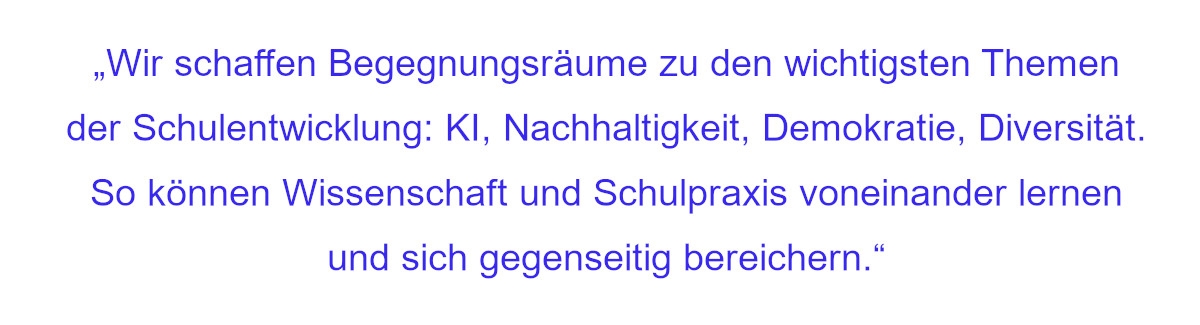 Zitat: Wir schaffen Begegnungsräume zu den wichtigsten Themen der Schulentwicklung: KI, Nachhaltigkeit, Demokratie, Diversität. So können Wissenschaft und Schulpraxis voneinander lernen und sich gegenseitig bereichern.
